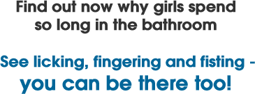 Find out now why girls spend so long in the bathroom. See licking, fingering and fisting - you can be there too!
