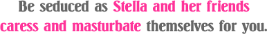 Be seduced as Stella and her friends caress and masturbate themselves for you
